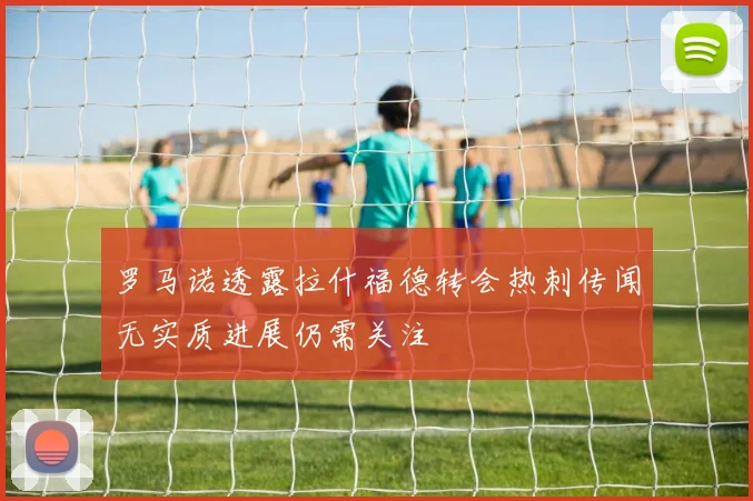 罗马诺透露拉什福德转会热刺传闻无实质进展仍需关注