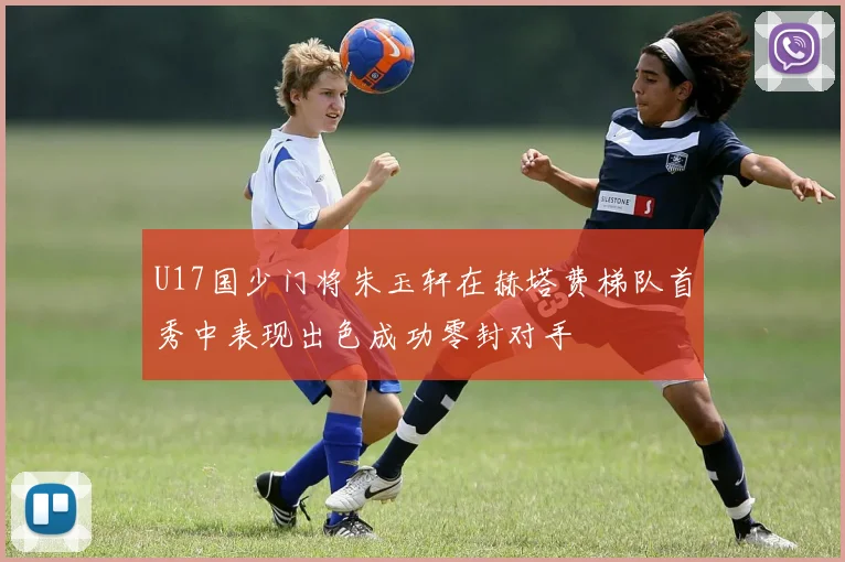 U17国少门将朱玉轩在赫塔费梯队首秀中表现出色成功零封对手