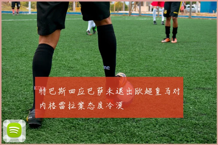 特巴斯回应巴萨未退出欧超皇马对内格雷拉案态度冷漠
