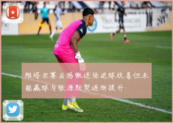 维塔尔赛后感慨连场进球欣喜但未能赢球与张源默契逐渐提升