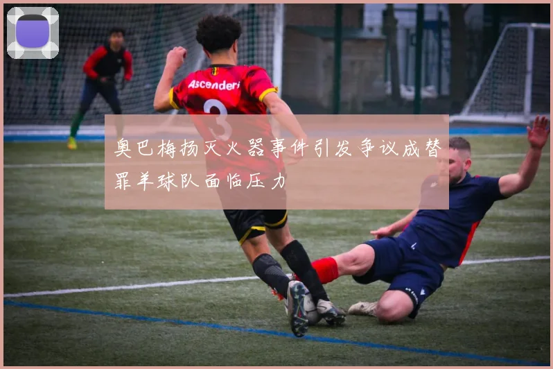 奥巴梅扬灭火器事件引发争议成替罪羊球队面临压力