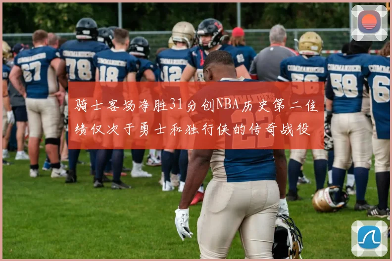 骑士客场净胜31分创NBA历史第二佳绩仅次于勇士和独行侠的传奇战役
