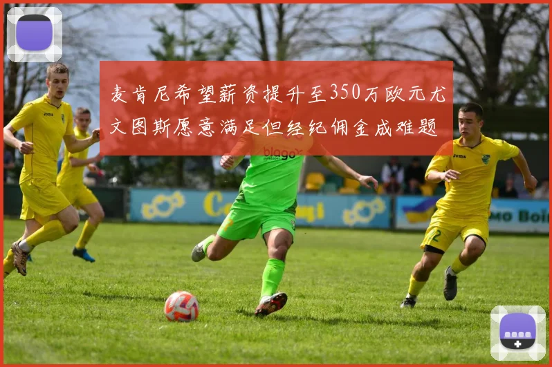 麦肯尼希望薪资提升至350万欧元尤文图斯愿意满足但经纪佣金成难题
