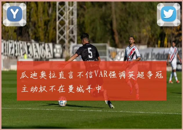 瓜迪奥拉直言不信VAR强调英超争冠主动权不在曼城手中