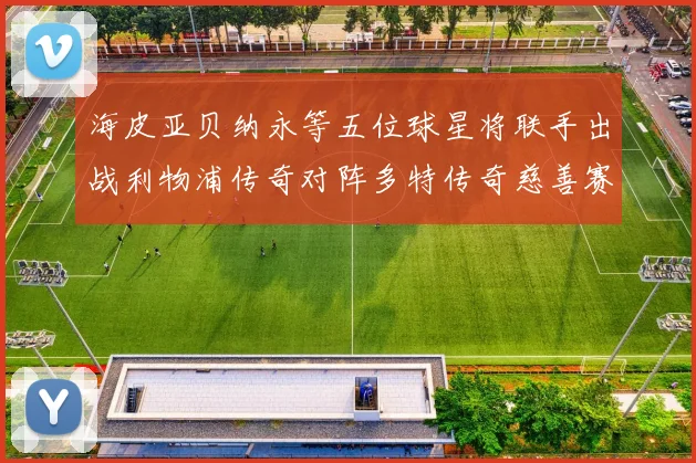 海皮亚贝纳永等五位球星将联手出战利物浦传奇对阵多特传奇慈善赛