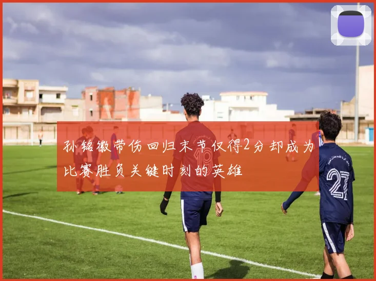 孙铭徽带伤回归末节仅得2分却成为比赛胜负关键时刻的英雄