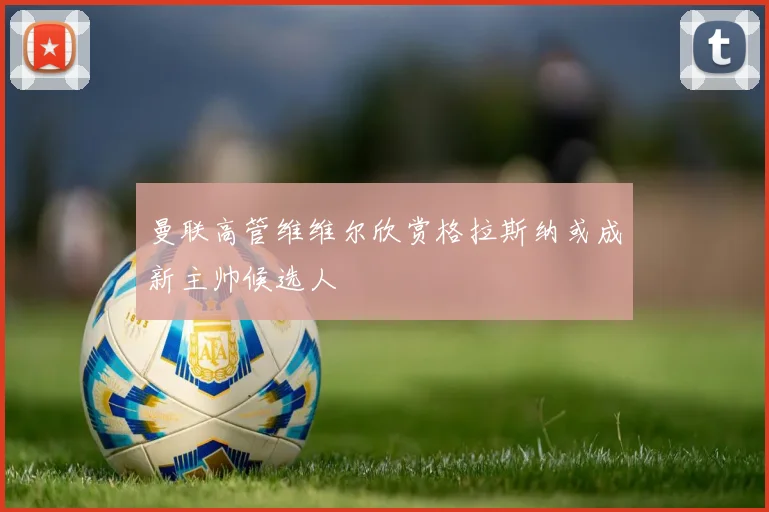曼联高管维维尔欣赏格拉斯纳或成新主帅候选人