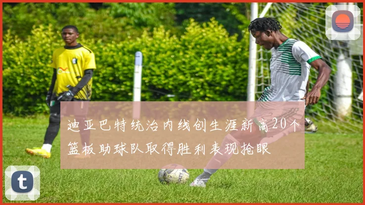 迪亚巴特统治内线创生涯新高20个篮板助球队取得胜利表现抢眼