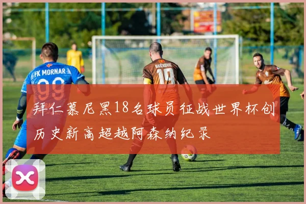 拜仁慕尼黑18名球员征战世界杯创历史新高超越阿森纳纪录