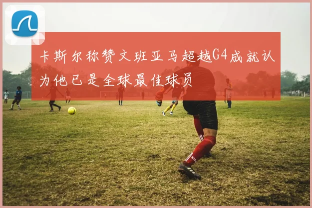卡斯尔称赞文班亚马超越G4成就认为他已是全球最佳球员