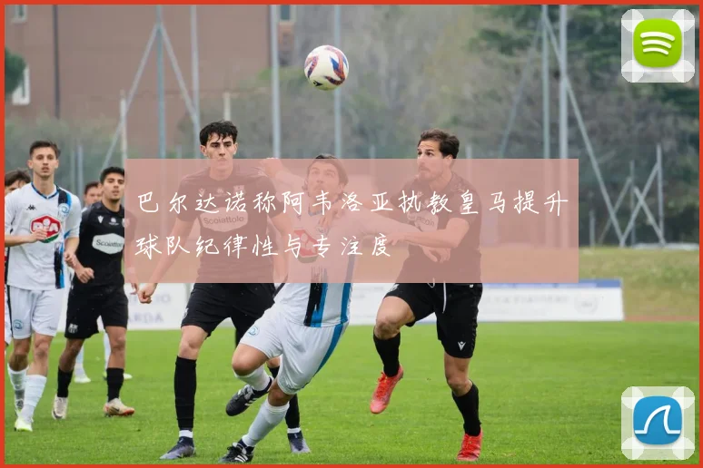 巴尔达诺称阿韦洛亚执教皇马提升球队纪律性与专注度