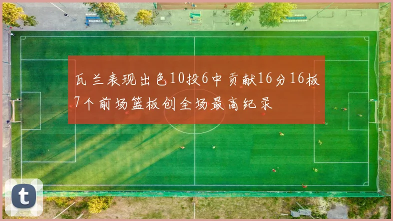 瓦兰表现出色10投6中贡献16分16板7个前场篮板创全场最高纪录