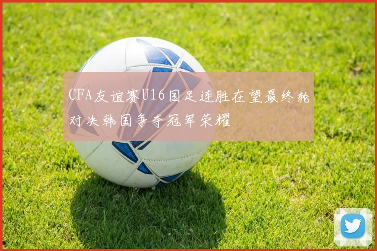 CFA友谊赛U16国足连胜在望最终轮对决韩国争夺冠军荣耀