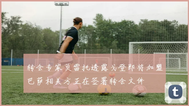转会专家莫雷托透露戈登即将加盟巴萨相关方正在签署转会文件