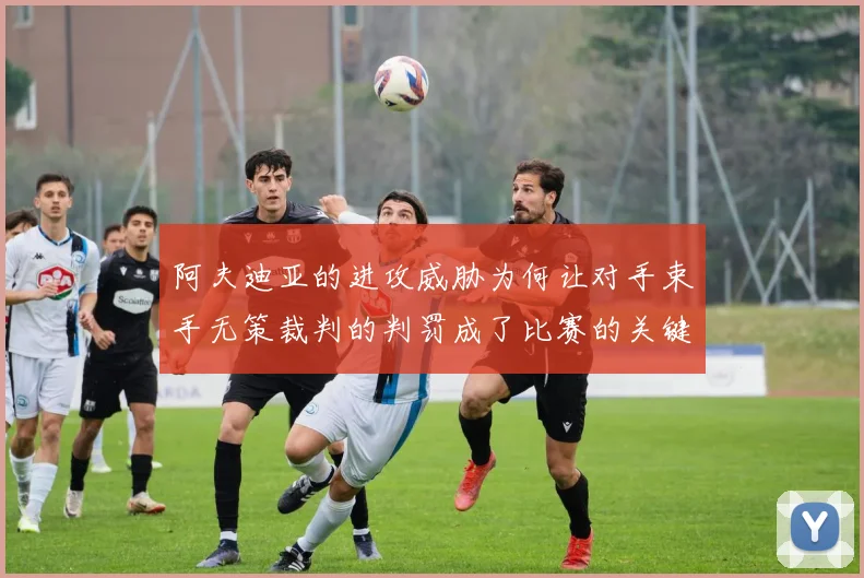 阿夫迪亚的进攻威胁为何让对手束手无策裁判的判罚成了比赛的关键因素