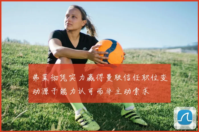 弗莱彻凭实力赢得曼联信任职位变动源于能力认可而非主动索求